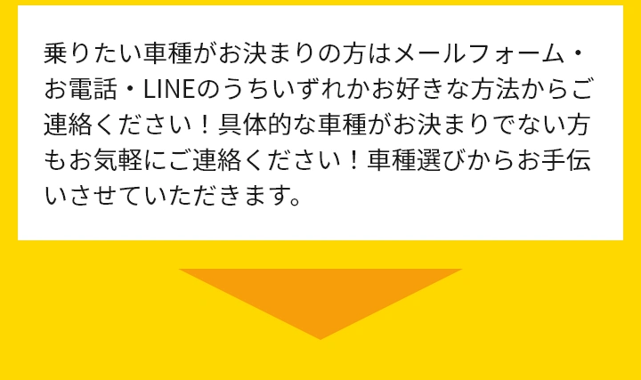 乗りたい車種がお決まりの方はメールフォーム・お電話・LINEのうちいずれかお好きな方法からご連絡ください！具体的な車種がお決まりでない方もお気軽にご連絡ください！車種選びからお手伝いさせていただきます。