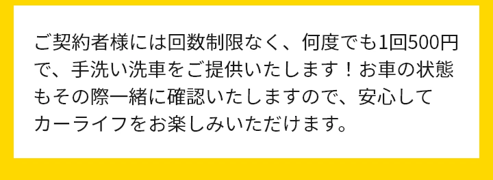 ご契約者様には回数制限なく、何度でも1回500円で、手洗い洗車をご提供いたします！お車の状態もその際一緒に確認いたしますので、安心してカーライフをお楽しみいただけます。