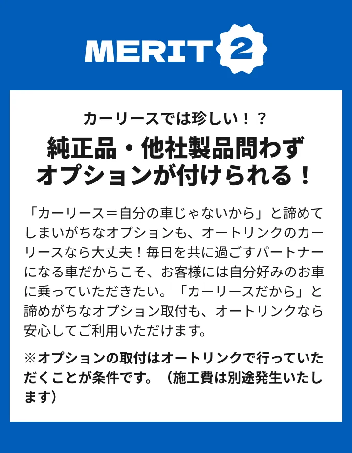 メリット2 カーリースでは珍しい！？純正品・他社製品問わずオプションが付けられる！「カーリース＝自分の車じゃないから」と諦めてしまいがちなオプションも、オートリンクのカーリースなら大丈夫！毎日を共に過ごすパートナーになる車だからこそ、お客様には自分好みのお車に乗っていただきたい。「カーリースだから」と諦めがちなオプション取付も、オートリンクなら安心してご利用いただけます。
※オプションの取付はオートリンクで行っていただくことが条件です。（施工費は別途発生いたします）