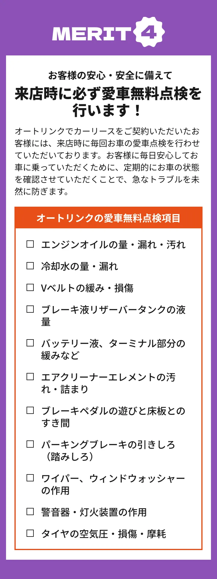 メリット4 お客様の安心・安全に備えて来店時に必ず愛車無料点検を行います！オートリンクでカーリースをご契約いただいたお客様には、来店時に毎回お車の愛車点検を行わせていただいております。お客様に毎日安心してお車に乗っていただくために、定期的にお車の状態を確認させていただくことで、急なトラブルを未然に防ぎます。