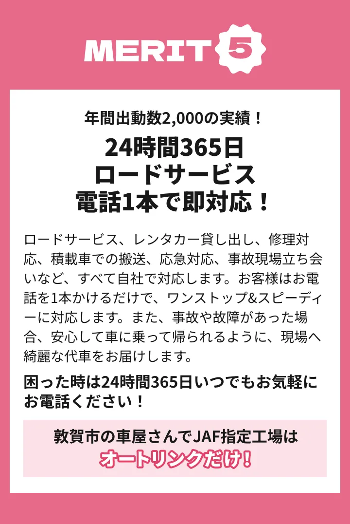 メリット5 年間出動数2,000の実績！24時間365日ロードサービス！電話1本で即対応！ロードサービス、レンタカー貸し出し、修理対応、積載車での搬送、応急対応、事故現場立ち会いなど、すべて自社で対応します。お客様はお電話を1本かけるだけで、ワンストップ&スピーディーに対応します。また、事故や故障があった場合、安心して車に乗って帰られるように、現場へ綺麗な代車をお届けします。困った時は24時間365日いつでもお気軽にお電話ください！敦賀市の車屋さんでJAF指定工場はオートリンクだけ！
