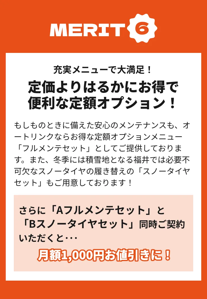 メリット6 もしものときに備えた安心のメンテナンスも、オートリンクならお得な定額オプションメニュー「フルメンテセット」としてご提供しております。また、冬季には積雪地となる福井では必要不可欠なスノータイヤの履き替えの「スノータイヤセット」もご用意しております！さらに「Aフルメンテセット」と「Bスノータイヤセット」同時ご契約いただくと月額1000円お値引きに！