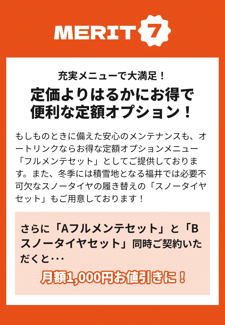 メリット7 もしものときに備えた安心のメンテナンスも、オートリンクならお得な定額オプションメニュー「フルメンテセット」としてご提供しております。また、冬季には積雪地となる福井では必要不可欠なスノータイヤの履き替えの「スノータイヤセット」もご用意しております！さらに「Aフルメンテセット」と「Bスノータイヤセット」同時ご契約いただくと月額1000円お値引きに！