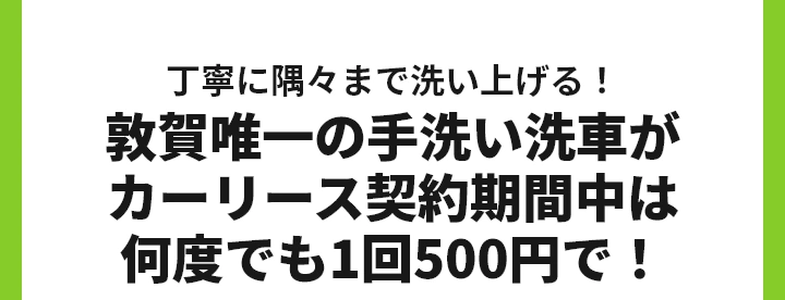 丁寧に隅々まで洗い上げる！
敦賀唯一の手洗い洗車がカーリース契約期間中は何度でも1回500円で！