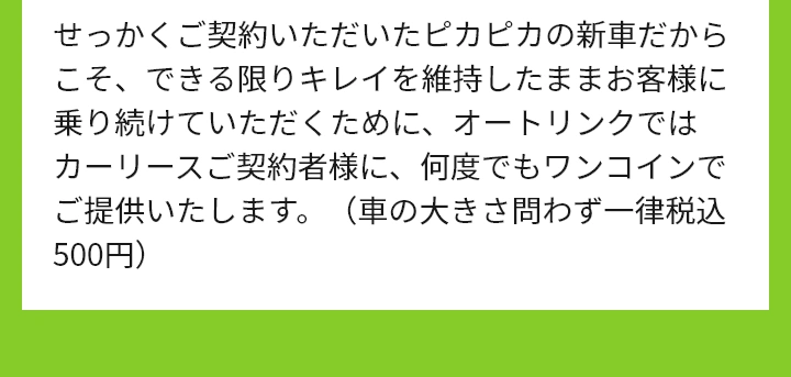 せっかくご契約いただいたピカピカの新車だからこそ、できる限りキレイを維持したままお客様に乗り続けていただくために、オートリンクではカーリースご契約者様に、何度でもワンコインでご提供いたします。（車の大きさ問わず一律税込500円）