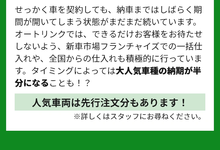 せっかく車を契約しても、納車まではしばらく期間が開いてしまう状態がまだまだ続いています。 オートリンクでは、できるだけお客様をお待たせしないよう、新車市場フランチャイズでの一括仕入れや、全国からの仕入れも積極的に行っています。タイミングによっては大人気車種の納期が半分になることも！？
人気車両は先行注文分もあります！※詳しくはスタッフにお尋ねください。