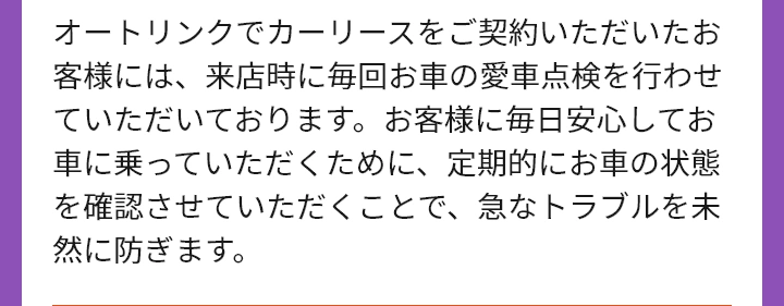 オートリンクでカーリースをご契約いただいたお客様には、来店時に毎回お車の愛車点検を行わせていただいております。お客様に毎日安心してお車に乗っていただくために、定期的にお車の状態を確認させていただくことで、急なトラブルを未然に防ぎます。