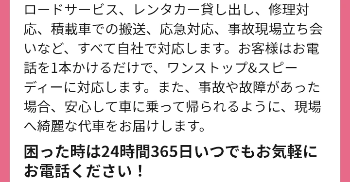 ロードサービス、レンタカー貸し出し、修理対応、積載車での搬送、応急対応、事故現場立ち会いなど、すべて自社で対応します。お客様はお電話を1本かけるだけで、ワンストップ&スピーディーに対応します。また、事故や故障があった場合、安心して車に乗って帰られるように、現場へ綺麗な代車をお届けします。困った時は24時間365日いつでもお気軽にお電話ください！敦賀市の車屋さんでJAF指定工場はオートリンクだけ！