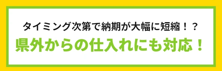 タイミング次第で納期が大幅に短縮されるかも？県外からの仕入れにも対応！