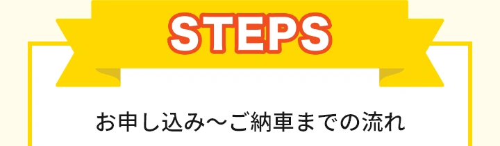STEP お申込み～ご納車までの流れ