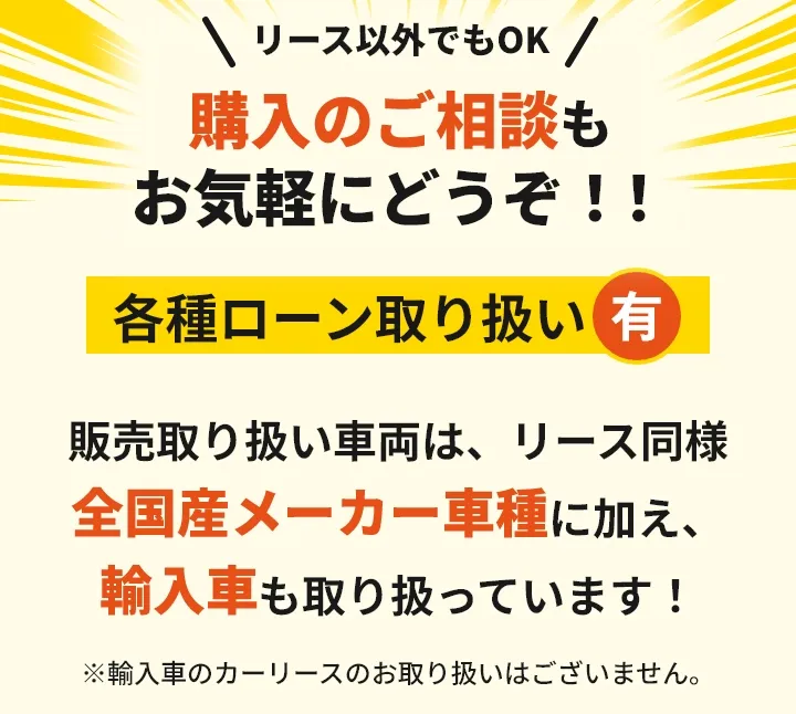 リース以外でもOK!購入のご相談もお気軽にどうぞ！！各種ローン取り扱い有 販売取り扱い車両は、リース同様 全国産メーカー車種に加え、輸入車も取り扱っています！※輸入車のカーリースのお取り扱いはございません。
