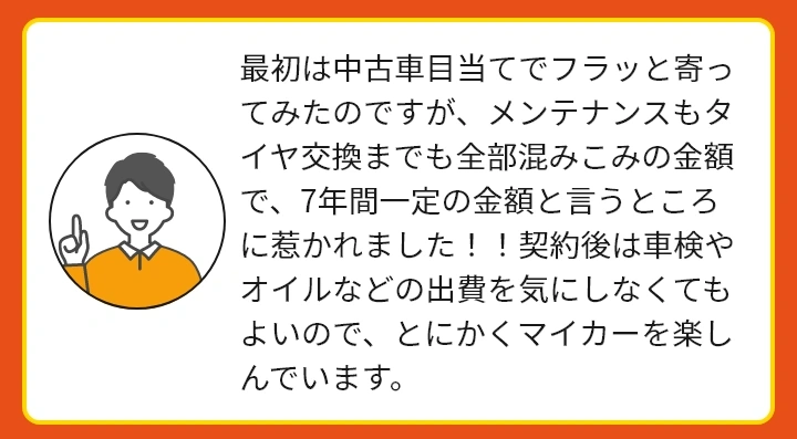 最初は中古車目当てでフラッと寄ってみたのですが、メンテナンスもタイヤ交換までも全部混みこみの金額で、7年間一定の金額と言うところに惹かれました！！契約後は車検やオイルなどの出費を気にしなくてもよいので、とにかくマイカーを楽しんでいます。